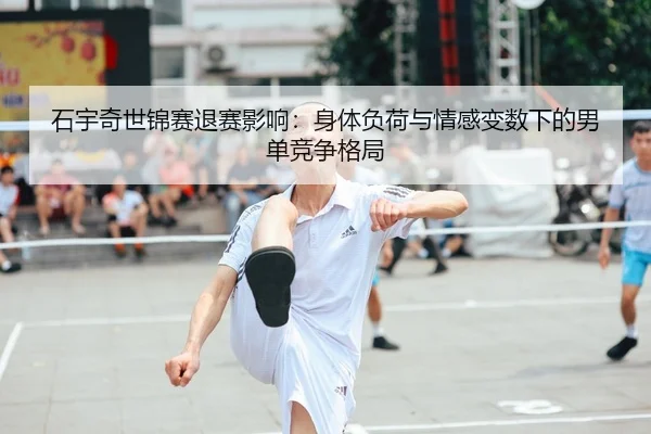 石宇奇世锦赛退赛影响：身体负荷与情感变数下的男单竞争格局